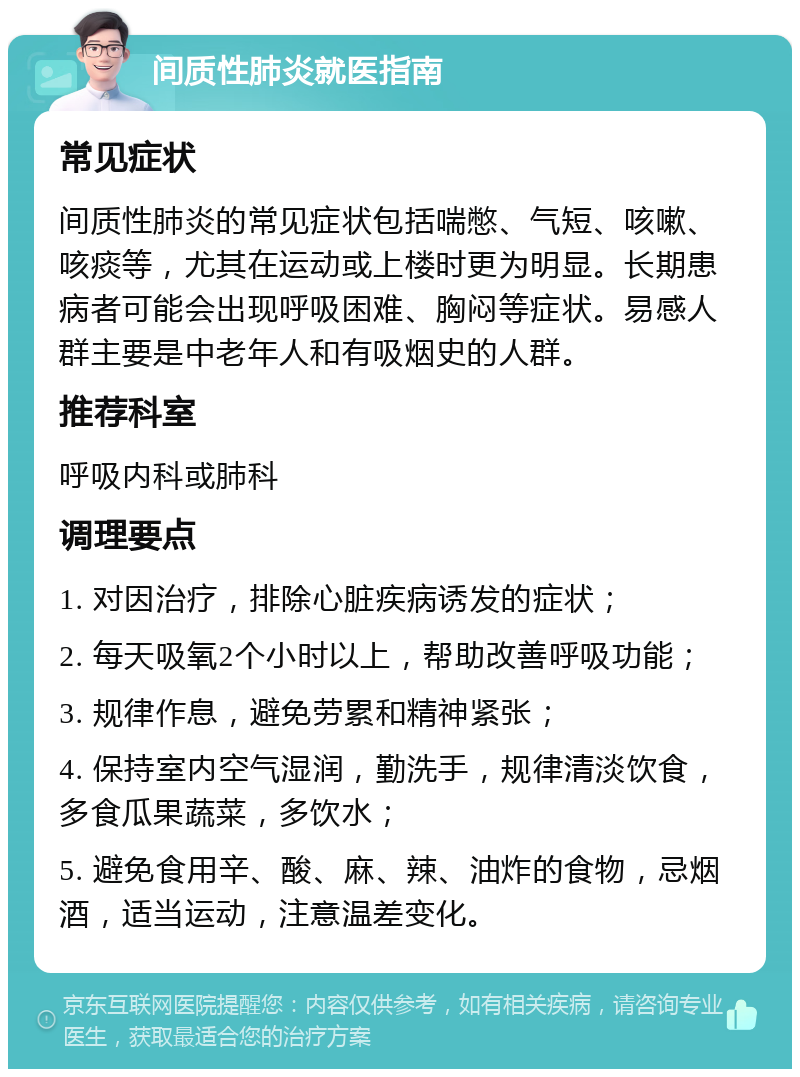 间质性肺炎就医指南 常见症状 间质性肺炎的常见症状包括喘憋、气短、咳嗽、咳痰等，尤其在运动或上楼时更为明显。长期患病者可能会出现呼吸困难、胸闷等症状。易感人群主要是中老年人和有吸烟史的人群。 推荐科室 呼吸内科或肺科 调理要点 1. 对因治疗，排除心脏疾病诱发的症状； 2. 每天吸氧2个小时以上，帮助改善呼吸功能； 3. 规律作息，避免劳累和精神紧张； 4. 保持室内空气湿润，勤洗手，规律清淡饮食，多食瓜果蔬菜，多饮水； 5. 避免食用辛、酸、麻、辣、油炸的食物，忌烟酒，适当运动，注意温差变化。