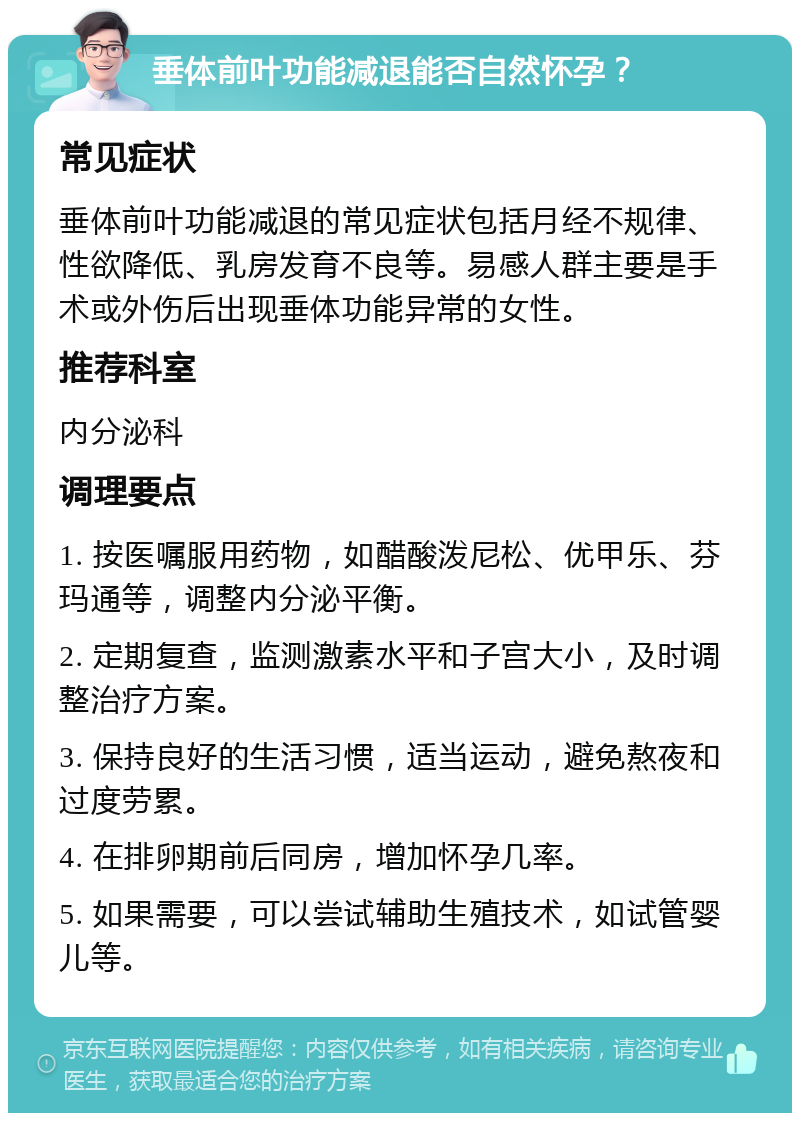 垂体前叶功能减退能否自然怀孕？ 常见症状 垂体前叶功能减退的常见症状包括月经不规律、性欲降低、乳房发育不良等。易感人群主要是手术或外伤后出现垂体功能异常的女性。 推荐科室 内分泌科 调理要点 1. 按医嘱服用药物，如醋酸泼尼松、优甲乐、芬玛通等，调整内分泌平衡。 2. 定期复查，监测激素水平和子宫大小，及时调整治疗方案。 3. 保持良好的生活习惯，适当运动，避免熬夜和过度劳累。 4. 在排卵期前后同房，增加怀孕几率。 5. 如果需要，可以尝试辅助生殖技术，如试管婴儿等。