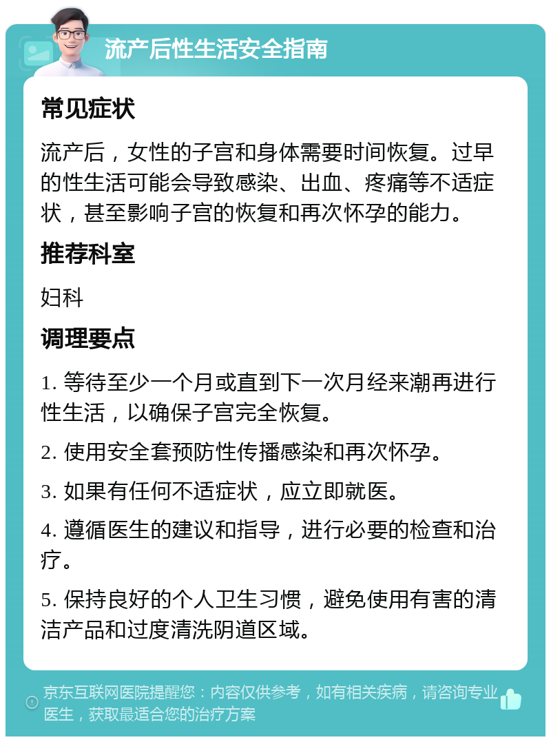 流产后性生活安全指南 常见症状 流产后，女性的子宫和身体需要时间恢复。过早的性生活可能会导致感染、出血、疼痛等不适症状，甚至影响子宫的恢复和再次怀孕的能力。 推荐科室 妇科 调理要点 1. 等待至少一个月或直到下一次月经来潮再进行性生活，以确保子宫完全恢复。 2. 使用安全套预防性传播感染和再次怀孕。 3. 如果有任何不适症状，应立即就医。 4. 遵循医生的建议和指导，进行必要的检查和治疗。 5. 保持良好的个人卫生习惯，避免使用有害的清洁产品和过度清洗阴道区域。