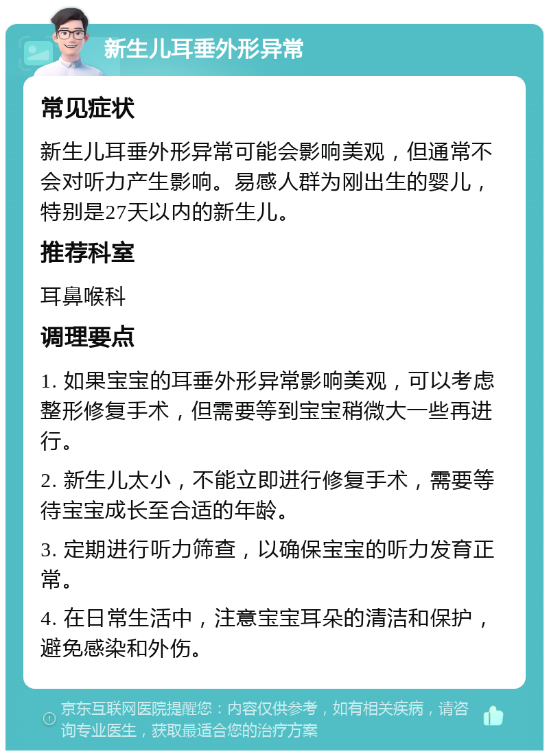 新生儿耳垂外形异常 常见症状 新生儿耳垂外形异常可能会影响美观，但通常不会对听力产生影响。易感人群为刚出生的婴儿，特别是27天以内的新生儿。 推荐科室 耳鼻喉科 调理要点 1. 如果宝宝的耳垂外形异常影响美观，可以考虑整形修复手术，但需要等到宝宝稍微大一些再进行。 2. 新生儿太小，不能立即进行修复手术，需要等待宝宝成长至合适的年龄。 3. 定期进行听力筛查，以确保宝宝的听力发育正常。 4. 在日常生活中，注意宝宝耳朵的清洁和保护，避免感染和外伤。