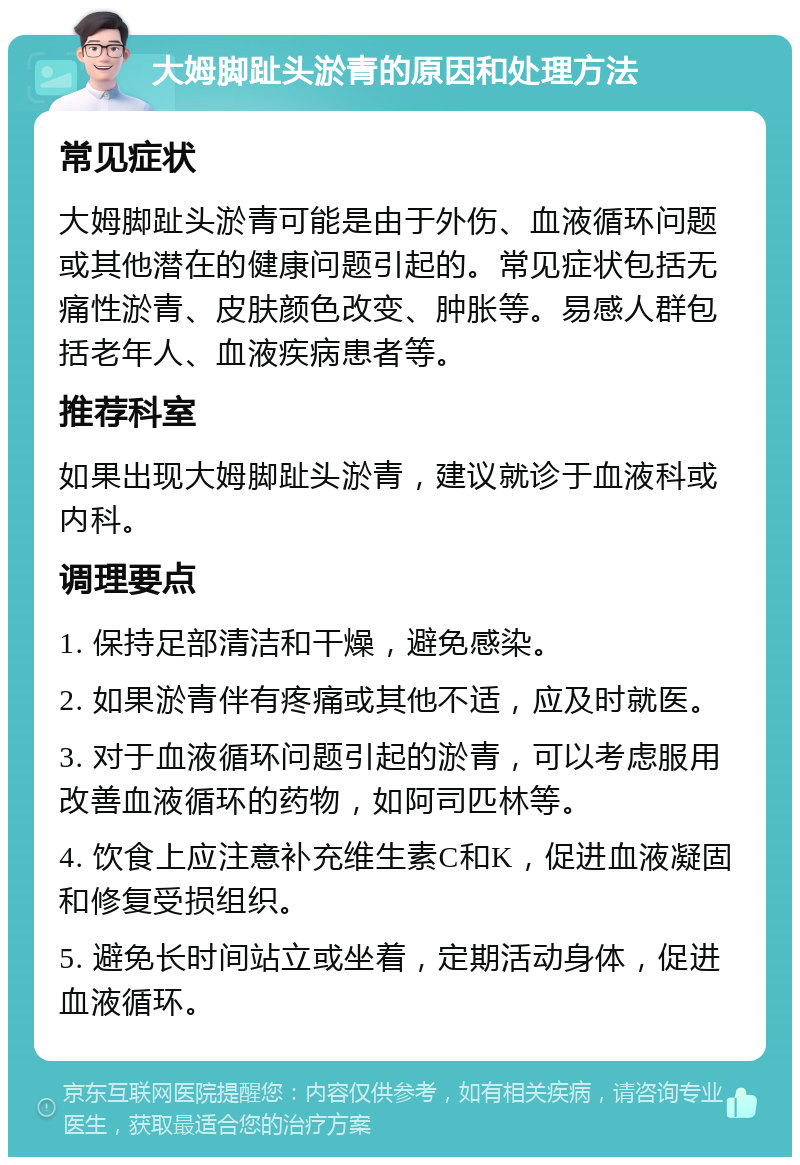 大姆脚趾头淤青的原因和处理方法 常见症状 大姆脚趾头淤青可能是由于外伤、血液循环问题或其他潜在的健康问题引起的。常见症状包括无痛性淤青、皮肤颜色改变、肿胀等。易感人群包括老年人、血液疾病患者等。 推荐科室 如果出现大姆脚趾头淤青，建议就诊于血液科或内科。 调理要点 1. 保持足部清洁和干燥，避免感染。 2. 如果淤青伴有疼痛或其他不适，应及时就医。 3. 对于血液循环问题引起的淤青，可以考虑服用改善血液循环的药物，如阿司匹林等。 4. 饮食上应注意补充维生素C和K，促进血液凝固和修复受损组织。 5. 避免长时间站立或坐着，定期活动身体，促进血液循环。