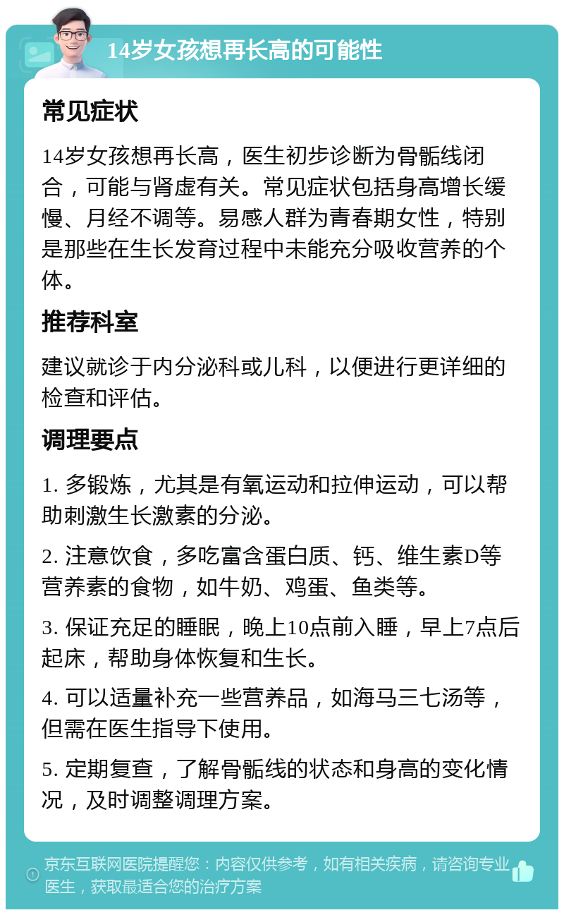 14岁女孩想再长高的可能性 常见症状 14岁女孩想再长高，医生初步诊断为骨骺线闭合，可能与肾虚有关。常见症状包括身高增长缓慢、月经不调等。易感人群为青春期女性，特别是那些在生长发育过程中未能充分吸收营养的个体。 推荐科室 建议就诊于内分泌科或儿科，以便进行更详细的检查和评估。 调理要点 1. 多锻炼，尤其是有氧运动和拉伸运动，可以帮助刺激生长激素的分泌。 2. 注意饮食，多吃富含蛋白质、钙、维生素D等营养素的食物，如牛奶、鸡蛋、鱼类等。 3. 保证充足的睡眠，晚上10点前入睡，早上7点后起床，帮助身体恢复和生长。 4. 可以适量补充一些营养品，如海马三七汤等，但需在医生指导下使用。 5. 定期复查，了解骨骺线的状态和身高的变化情况，及时调整调理方案。