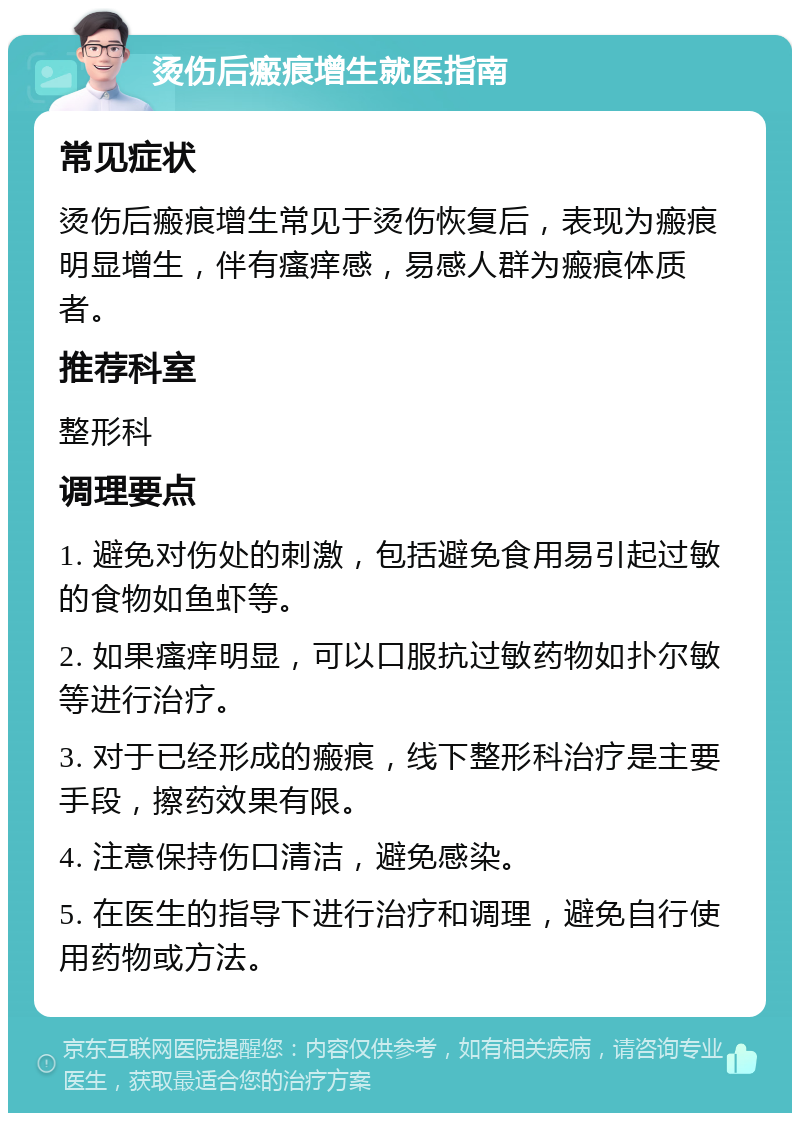 烫伤后瘢痕增生就医指南 常见症状 烫伤后瘢痕增生常见于烫伤恢复后，表现为瘢痕明显增生，伴有瘙痒感，易感人群为瘢痕体质者。 推荐科室 整形科 调理要点 1. 避免对伤处的刺激，包括避免食用易引起过敏的食物如鱼虾等。 2. 如果瘙痒明显，可以口服抗过敏药物如扑尔敏等进行治疗。 3. 对于已经形成的瘢痕，线下整形科治疗是主要手段，擦药效果有限。 4. 注意保持伤口清洁，避免感染。 5. 在医生的指导下进行治疗和调理，避免自行使用药物或方法。