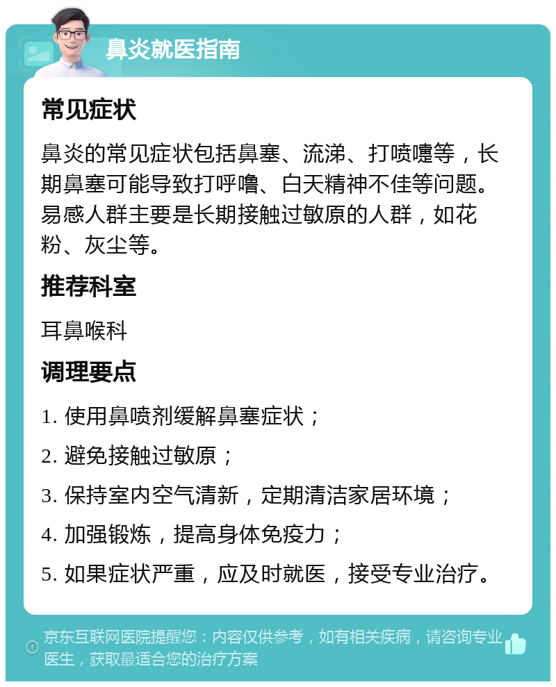 鼻炎就医指南 常见症状 鼻炎的常见症状包括鼻塞、流涕、打喷嚏等，长期鼻塞可能导致打呼噜、白天精神不佳等问题。易感人群主要是长期接触过敏原的人群，如花粉、灰尘等。 推荐科室 耳鼻喉科 调理要点 1. 使用鼻喷剂缓解鼻塞症状； 2. 避免接触过敏原； 3. 保持室内空气清新，定期清洁家居环境； 4. 加强锻炼，提高身体免疫力； 5. 如果症状严重，应及时就医，接受专业治疗。