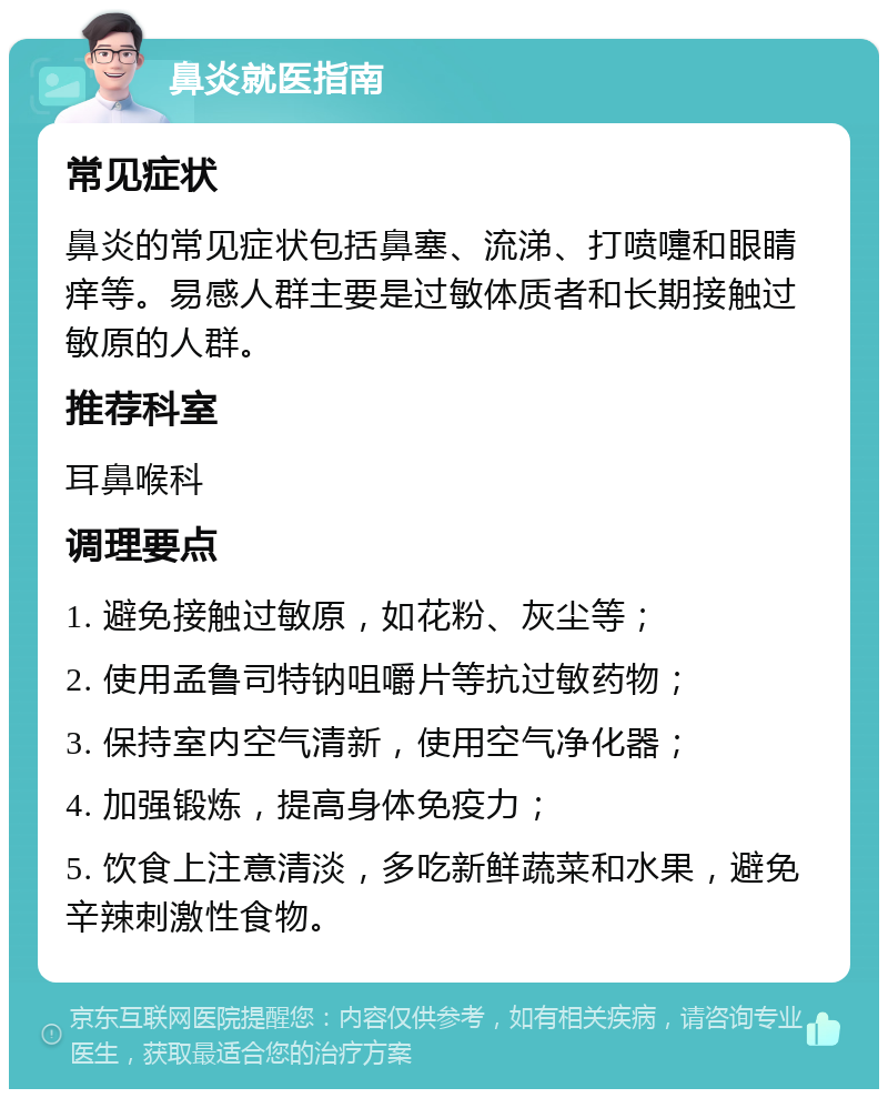 鼻炎就医指南 常见症状 鼻炎的常见症状包括鼻塞、流涕、打喷嚏和眼睛痒等。易感人群主要是过敏体质者和长期接触过敏原的人群。 推荐科室 耳鼻喉科 调理要点 1. 避免接触过敏原，如花粉、灰尘等； 2. 使用孟鲁司特钠咀嚼片等抗过敏药物； 3. 保持室内空气清新，使用空气净化器； 4. 加强锻炼，提高身体免疫力； 5. 饮食上注意清淡，多吃新鲜蔬菜和水果，避免辛辣刺激性食物。