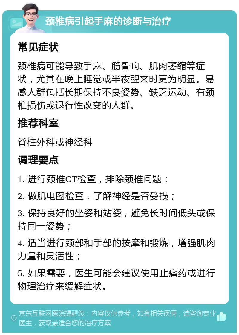 颈椎病引起手麻的诊断与治疗 常见症状 颈椎病可能导致手麻、筋骨响、肌肉萎缩等症状，尤其在晚上睡觉或半夜醒来时更为明显。易感人群包括长期保持不良姿势、缺乏运动、有颈椎损伤或退行性改变的人群。 推荐科室 脊柱外科或神经科 调理要点 1. 进行颈椎CT检查，排除颈椎问题； 2. 做肌电图检查，了解神经是否受损； 3. 保持良好的坐姿和站姿，避免长时间低头或保持同一姿势； 4. 适当进行颈部和手部的按摩和锻炼，增强肌肉力量和灵活性； 5. 如果需要，医生可能会建议使用止痛药或进行物理治疗来缓解症状。