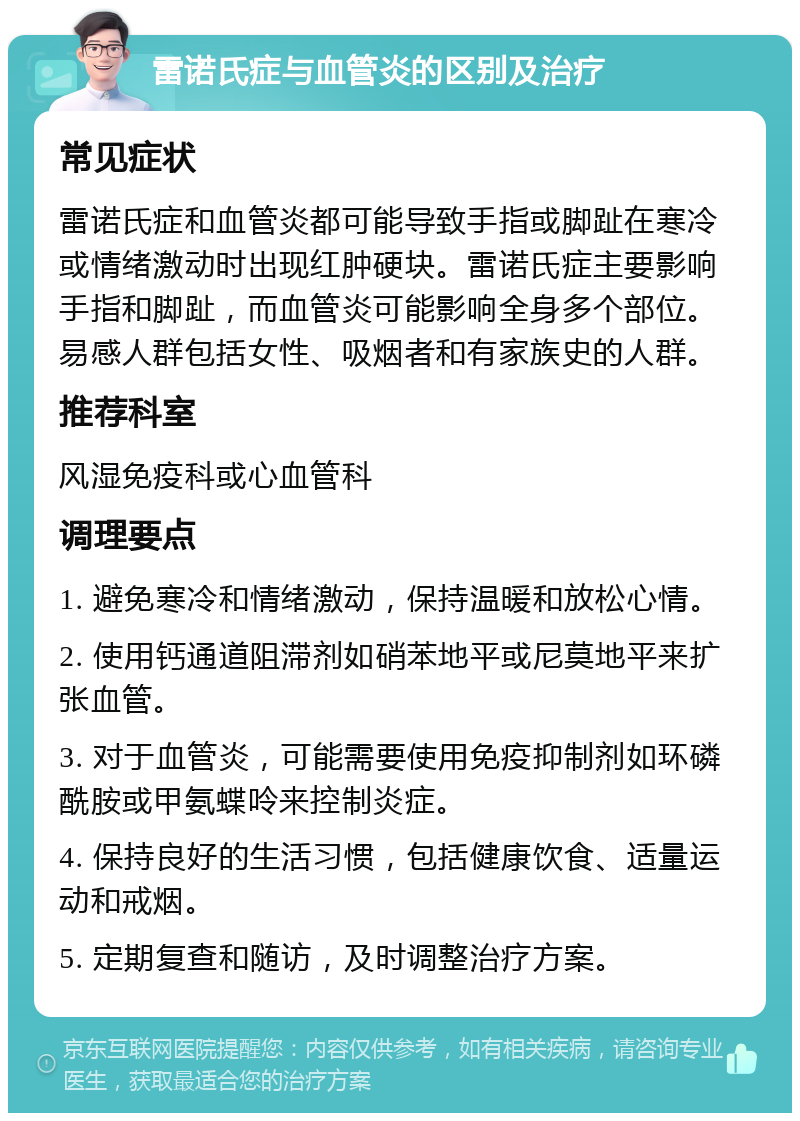 雷诺氏症与血管炎的区别及治疗 常见症状 雷诺氏症和血管炎都可能导致手指或脚趾在寒冷或情绪激动时出现红肿硬块。雷诺氏症主要影响手指和脚趾，而血管炎可能影响全身多个部位。易感人群包括女性、吸烟者和有家族史的人群。 推荐科室 风湿免疫科或心血管科 调理要点 1. 避免寒冷和情绪激动，保持温暖和放松心情。 2. 使用钙通道阻滞剂如硝苯地平或尼莫地平来扩张血管。 3. 对于血管炎，可能需要使用免疫抑制剂如环磷酰胺或甲氨蝶呤来控制炎症。 4. 保持良好的生活习惯，包括健康饮食、适量运动和戒烟。 5. 定期复查和随访，及时调整治疗方案。