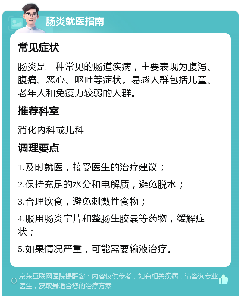 肠炎就医指南 常见症状 肠炎是一种常见的肠道疾病，主要表现为腹泻、腹痛、恶心、呕吐等症状。易感人群包括儿童、老年人和免疫力较弱的人群。 推荐科室 消化内科或儿科 调理要点 1.及时就医，接受医生的治疗建议； 2.保持充足的水分和电解质，避免脱水； 3.合理饮食，避免刺激性食物； 4.服用肠炎宁片和整肠生胶囊等药物，缓解症状； 5.如果情况严重，可能需要输液治疗。