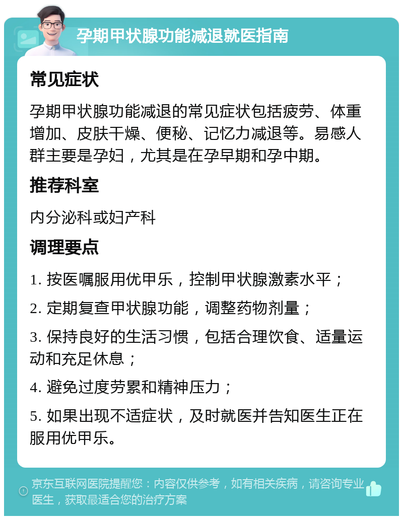 孕期甲状腺功能减退就医指南 常见症状 孕期甲状腺功能减退的常见症状包括疲劳、体重增加、皮肤干燥、便秘、记忆力减退等。易感人群主要是孕妇，尤其是在孕早期和孕中期。 推荐科室 内分泌科或妇产科 调理要点 1. 按医嘱服用优甲乐，控制甲状腺激素水平； 2. 定期复查甲状腺功能，调整药物剂量； 3. 保持良好的生活习惯，包括合理饮食、适量运动和充足休息； 4. 避免过度劳累和精神压力； 5. 如果出现不适症状，及时就医并告知医生正在服用优甲乐。