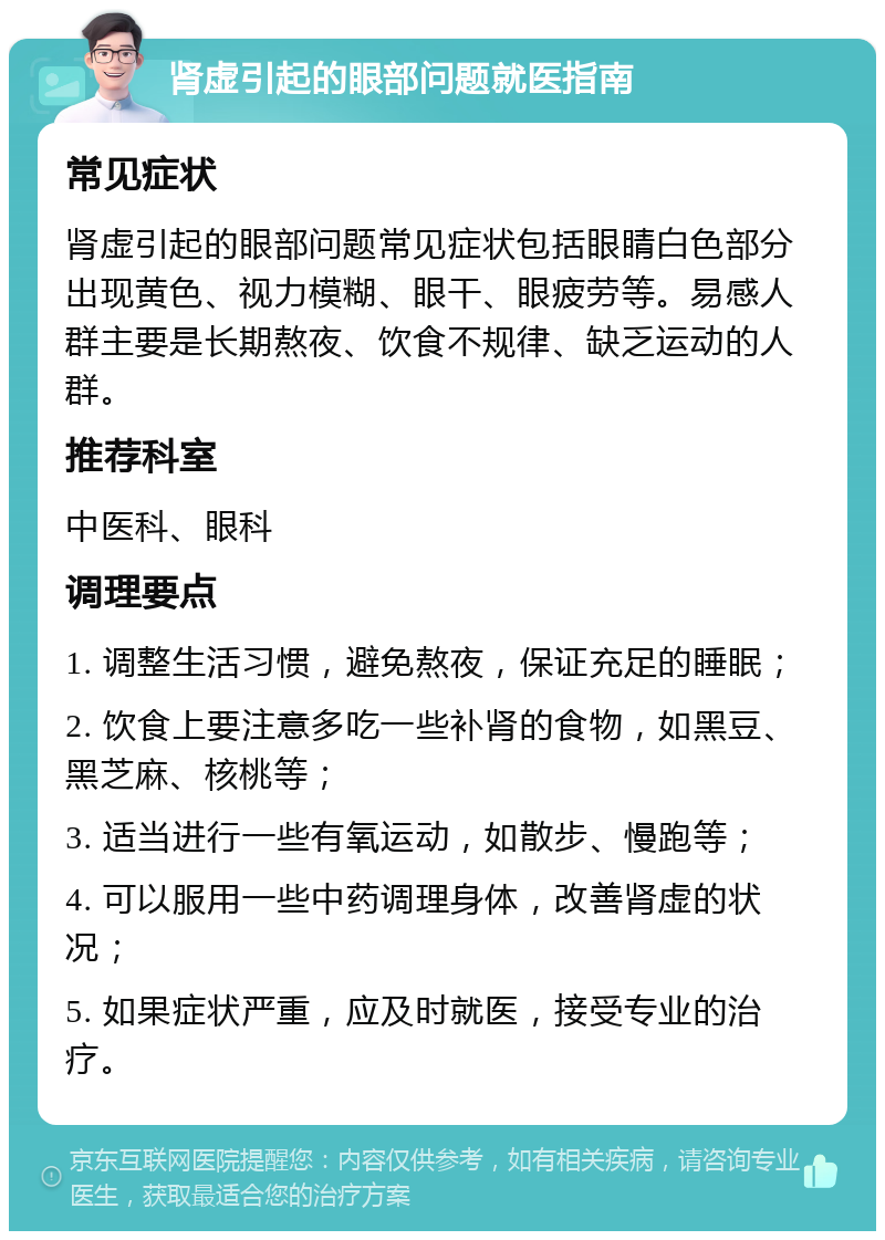 肾虚引起的眼部问题就医指南 常见症状 肾虚引起的眼部问题常见症状包括眼睛白色部分出现黄色、视力模糊、眼干、眼疲劳等。易感人群主要是长期熬夜、饮食不规律、缺乏运动的人群。 推荐科室 中医科、眼科 调理要点 1. 调整生活习惯，避免熬夜，保证充足的睡眠； 2. 饮食上要注意多吃一些补肾的食物，如黑豆、黑芝麻、核桃等； 3. 适当进行一些有氧运动，如散步、慢跑等； 4. 可以服用一些中药调理身体，改善肾虚的状况； 5. 如果症状严重，应及时就医，接受专业的治疗。