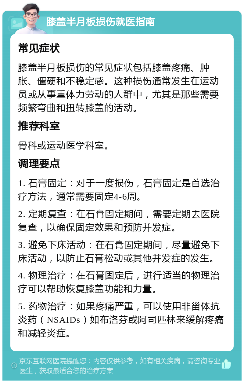 膝盖半月板损伤就医指南 常见症状 膝盖半月板损伤的常见症状包括膝盖疼痛、肿胀、僵硬和不稳定感。这种损伤通常发生在运动员或从事重体力劳动的人群中，尤其是那些需要频繁弯曲和扭转膝盖的活动。 推荐科室 骨科或运动医学科室。 调理要点 1. 石膏固定：对于一度损伤，石膏固定是首选治疗方法，通常需要固定4-6周。 2. 定期复查：在石膏固定期间，需要定期去医院复查，以确保固定效果和预防并发症。 3. 避免下床活动：在石膏固定期间，尽量避免下床活动，以防止石膏松动或其他并发症的发生。 4. 物理治疗：在石膏固定后，进行适当的物理治疗可以帮助恢复膝盖功能和力量。 5. 药物治疗：如果疼痛严重，可以使用非甾体抗炎药（NSAIDs）如布洛芬或阿司匹林来缓解疼痛和减轻炎症。