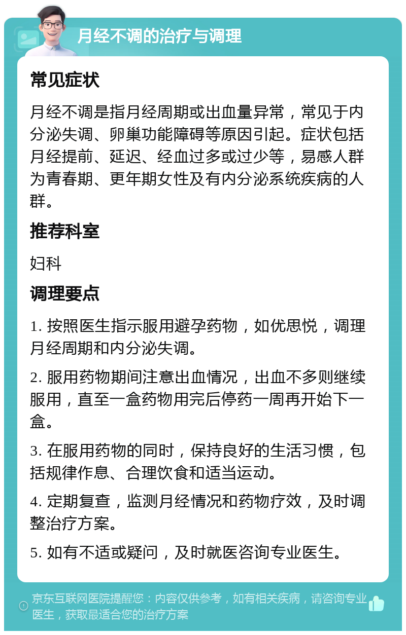 月经不调的治疗与调理 常见症状 月经不调是指月经周期或出血量异常，常见于内分泌失调、卵巢功能障碍等原因引起。症状包括月经提前、延迟、经血过多或过少等，易感人群为青春期、更年期女性及有内分泌系统疾病的人群。 推荐科室 妇科 调理要点 1. 按照医生指示服用避孕药物，如优思悦，调理月经周期和内分泌失调。 2. 服用药物期间注意出血情况，出血不多则继续服用，直至一盒药物用完后停药一周再开始下一盒。 3. 在服用药物的同时，保持良好的生活习惯，包括规律作息、合理饮食和适当运动。 4. 定期复查，监测月经情况和药物疗效，及时调整治疗方案。 5. 如有不适或疑问，及时就医咨询专业医生。