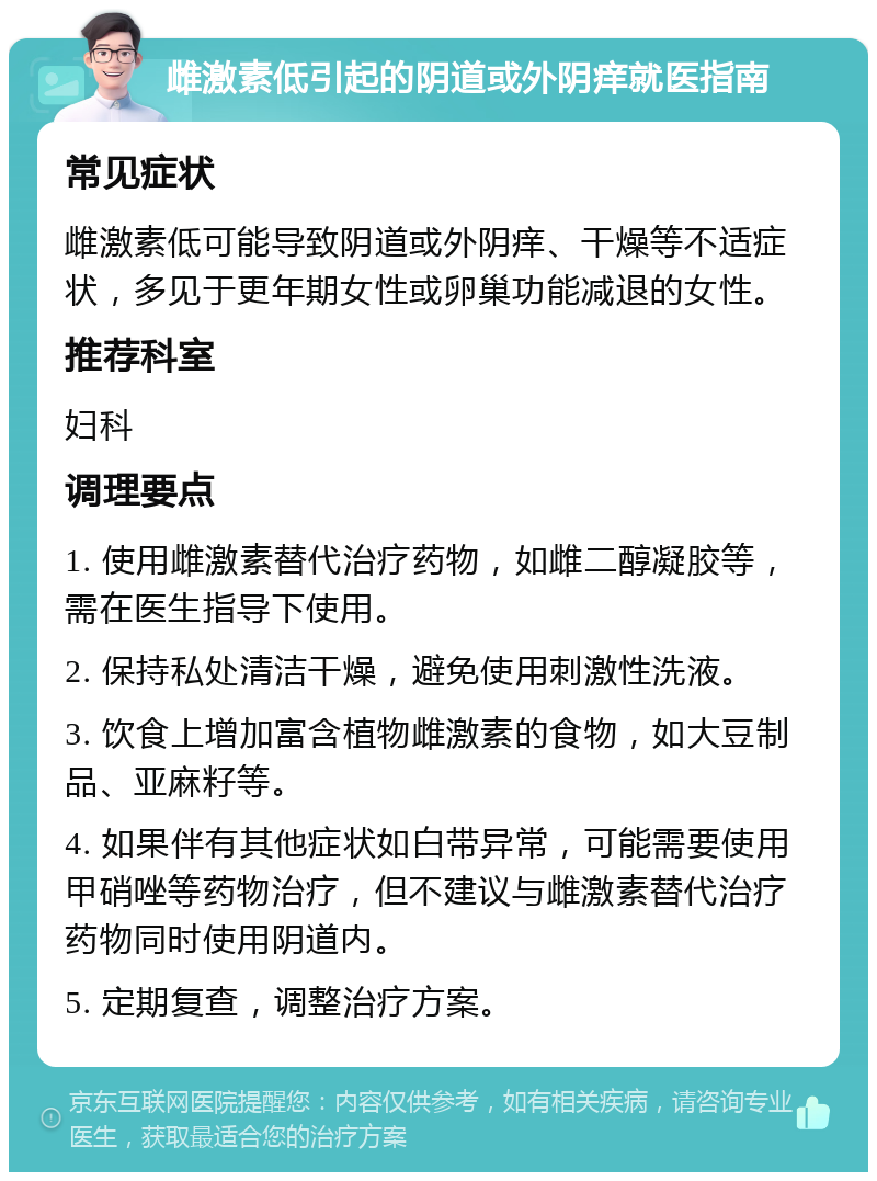 雌激素低引起的阴道或外阴痒就医指南 常见症状 雌激素低可能导致阴道或外阴痒、干燥等不适症状，多见于更年期女性或卵巢功能减退的女性。 推荐科室 妇科 调理要点 1. 使用雌激素替代治疗药物，如雌二醇凝胶等，需在医生指导下使用。 2. 保持私处清洁干燥，避免使用刺激性洗液。 3. 饮食上增加富含植物雌激素的食物，如大豆制品、亚麻籽等。 4. 如果伴有其他症状如白带异常，可能需要使用甲硝唑等药物治疗，但不建议与雌激素替代治疗药物同时使用阴道内。 5. 定期复查，调整治疗方案。