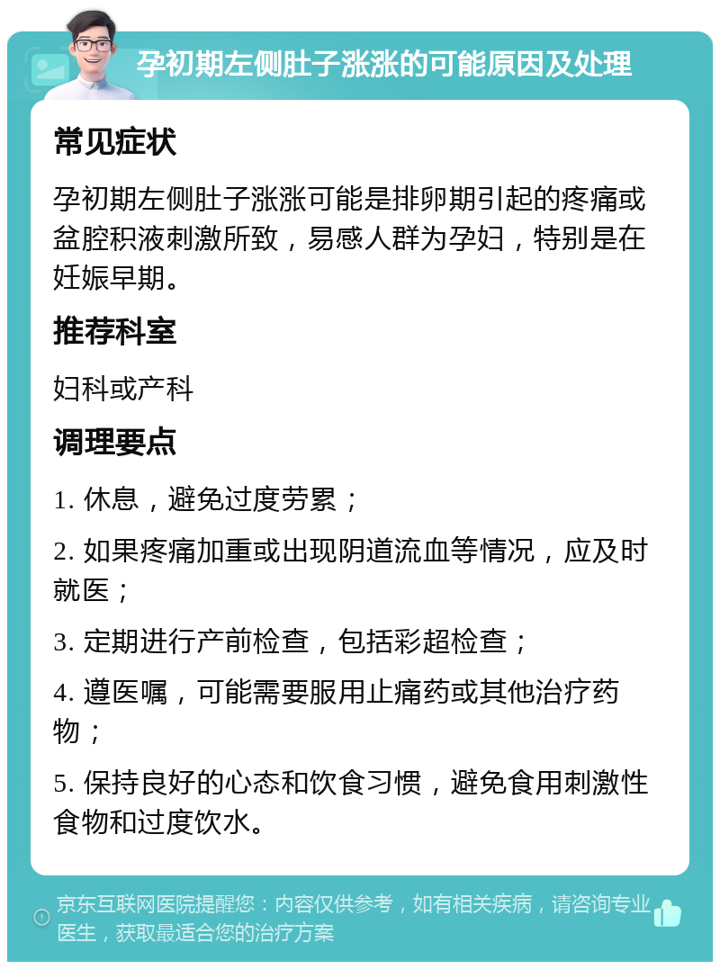 孕初期左侧肚子涨涨的可能原因及处理 常见症状 孕初期左侧肚子涨涨可能是排卵期引起的疼痛或盆腔积液刺激所致，易感人群为孕妇，特别是在妊娠早期。 推荐科室 妇科或产科 调理要点 1. 休息，避免过度劳累； 2. 如果疼痛加重或出现阴道流血等情况，应及时就医； 3. 定期进行产前检查，包括彩超检查； 4. 遵医嘱，可能需要服用止痛药或其他治疗药物； 5. 保持良好的心态和饮食习惯，避免食用刺激性食物和过度饮水。