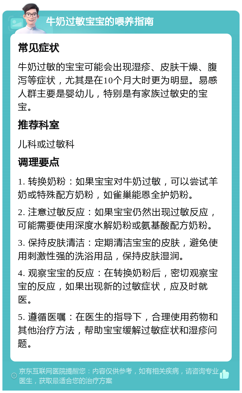 牛奶过敏宝宝的喂养指南 常见症状 牛奶过敏的宝宝可能会出现湿疹、皮肤干燥、腹泻等症状，尤其是在10个月大时更为明显。易感人群主要是婴幼儿，特别是有家族过敏史的宝宝。 推荐科室 儿科或过敏科 调理要点 1. 转换奶粉：如果宝宝对牛奶过敏，可以尝试羊奶或特殊配方奶粉，如雀巢能恩全护奶粉。 2. 注意过敏反应：如果宝宝仍然出现过敏反应，可能需要使用深度水解奶粉或氨基酸配方奶粉。 3. 保持皮肤清洁：定期清洁宝宝的皮肤，避免使用刺激性强的洗浴用品，保持皮肤湿润。 4. 观察宝宝的反应：在转换奶粉后，密切观察宝宝的反应，如果出现新的过敏症状，应及时就医。 5. 遵循医嘱：在医生的指导下，合理使用药物和其他治疗方法，帮助宝宝缓解过敏症状和湿疹问题。