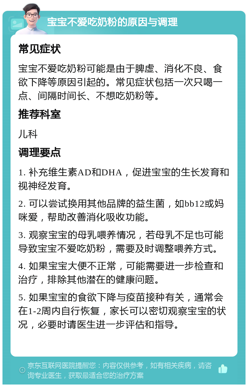 宝宝不爱吃奶粉的原因与调理 常见症状 宝宝不爱吃奶粉可能是由于脾虚、消化不良、食欲下降等原因引起的。常见症状包括一次只喝一点、间隔时间长、不想吃奶粉等。 推荐科室 儿科 调理要点 1. 补充维生素AD和DHA，促进宝宝的生长发育和视神经发育。 2. 可以尝试换用其他品牌的益生菌，如bb12或妈咪爱，帮助改善消化吸收功能。 3. 观察宝宝的母乳喂养情况，若母乳不足也可能导致宝宝不爱吃奶粉，需要及时调整喂养方式。 4. 如果宝宝大便不正常，可能需要进一步检查和治疗，排除其他潜在的健康问题。 5. 如果宝宝的食欲下降与疫苗接种有关，通常会在1-2周内自行恢复，家长可以密切观察宝宝的状况，必要时请医生进一步评估和指导。