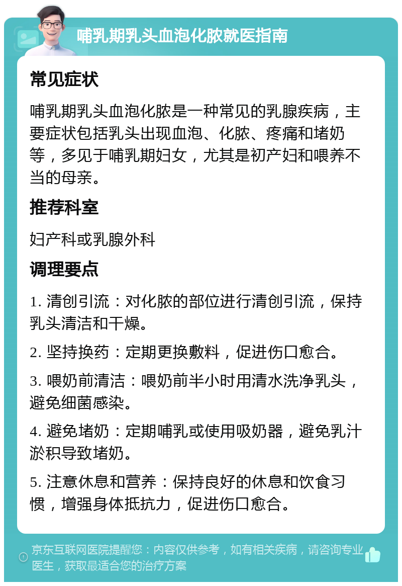 哺乳期乳头血泡化脓就医指南 常见症状 哺乳期乳头血泡化脓是一种常见的乳腺疾病，主要症状包括乳头出现血泡、化脓、疼痛和堵奶等，多见于哺乳期妇女，尤其是初产妇和喂养不当的母亲。 推荐科室 妇产科或乳腺外科 调理要点 1. 清创引流：对化脓的部位进行清创引流，保持乳头清洁和干燥。 2. 坚持换药：定期更换敷料，促进伤口愈合。 3. 喂奶前清洁：喂奶前半小时用清水洗净乳头，避免细菌感染。 4. 避免堵奶：定期哺乳或使用吸奶器，避免乳汁淤积导致堵奶。 5. 注意休息和营养：保持良好的休息和饮食习惯，增强身体抵抗力，促进伤口愈合。