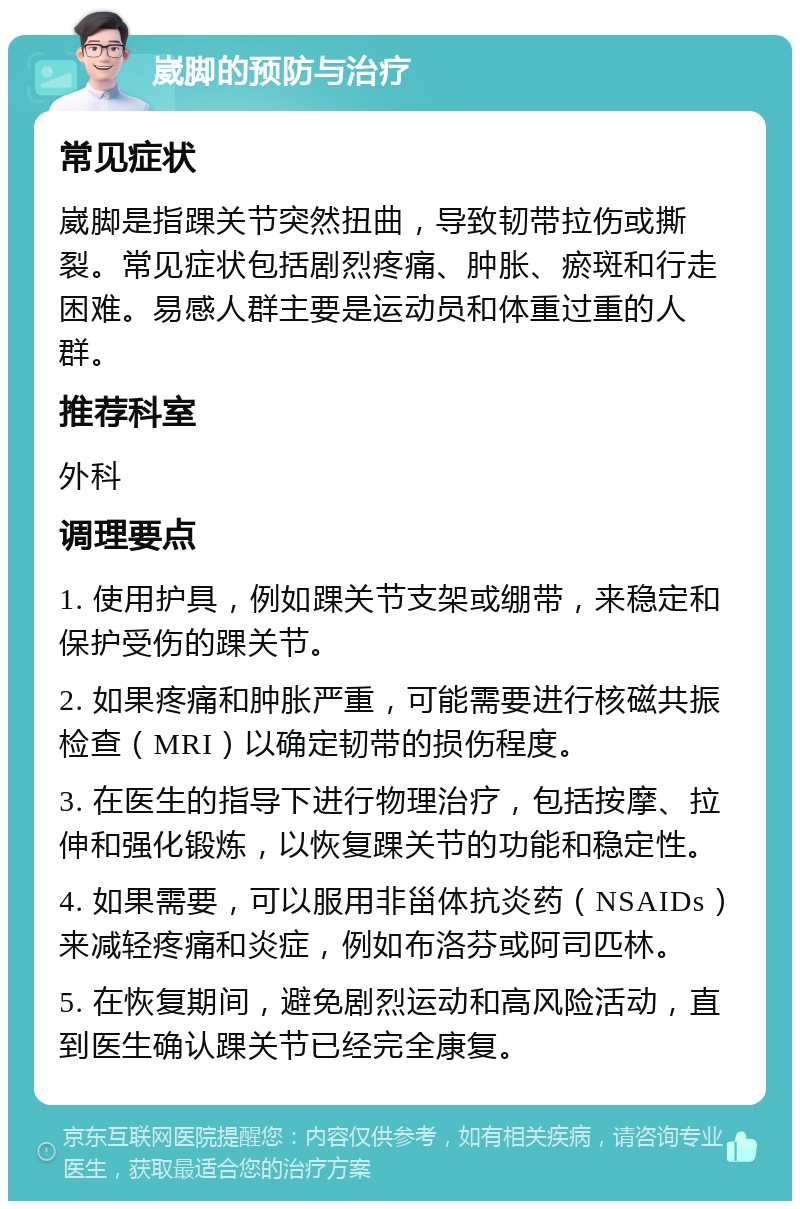 崴脚的预防与治疗 常见症状 崴脚是指踝关节突然扭曲，导致韧带拉伤或撕裂。常见症状包括剧烈疼痛、肿胀、瘀斑和行走困难。易感人群主要是运动员和体重过重的人群。 推荐科室 外科 调理要点 1. 使用护具，例如踝关节支架或绷带，来稳定和保护受伤的踝关节。 2. 如果疼痛和肿胀严重，可能需要进行核磁共振检查（MRI）以确定韧带的损伤程度。 3. 在医生的指导下进行物理治疗，包括按摩、拉伸和强化锻炼，以恢复踝关节的功能和稳定性。 4. 如果需要，可以服用非甾体抗炎药（NSAIDs）来减轻疼痛和炎症，例如布洛芬或阿司匹林。 5. 在恢复期间，避免剧烈运动和高风险活动，直到医生确认踝关节已经完全康复。