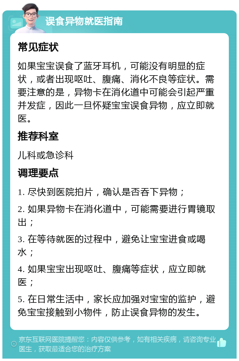 误食异物就医指南 常见症状 如果宝宝误食了蓝牙耳机，可能没有明显的症状，或者出现呕吐、腹痛、消化不良等症状。需要注意的是，异物卡在消化道中可能会引起严重并发症，因此一旦怀疑宝宝误食异物，应立即就医。 推荐科室 儿科或急诊科 调理要点 1. 尽快到医院拍片，确认是否吞下异物； 2. 如果异物卡在消化道中，可能需要进行胃镜取出； 3. 在等待就医的过程中，避免让宝宝进食或喝水； 4. 如果宝宝出现呕吐、腹痛等症状，应立即就医； 5. 在日常生活中，家长应加强对宝宝的监护，避免宝宝接触到小物件，防止误食异物的发生。