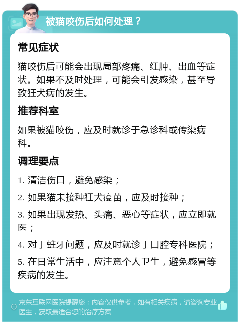 被猫咬伤后如何处理？ 常见症状 猫咬伤后可能会出现局部疼痛、红肿、出血等症状。如果不及时处理，可能会引发感染，甚至导致狂犬病的发生。 推荐科室 如果被猫咬伤，应及时就诊于急诊科或传染病科。 调理要点 1. 清洁伤口，避免感染； 2. 如果猫未接种狂犬疫苗，应及时接种； 3. 如果出现发热、头痛、恶心等症状，应立即就医； 4. 对于蛀牙问题，应及时就诊于口腔专科医院； 5. 在日常生活中，应注意个人卫生，避免感冒等疾病的发生。