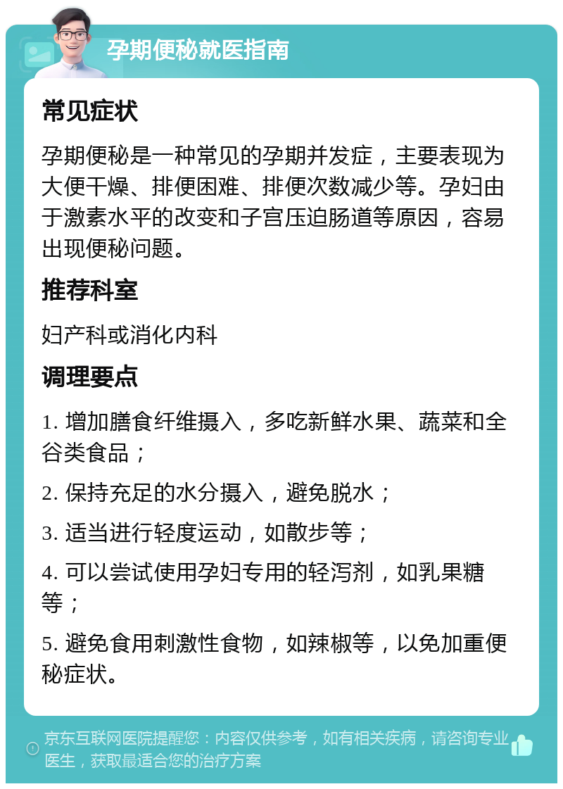 孕期便秘就医指南 常见症状 孕期便秘是一种常见的孕期并发症，主要表现为大便干燥、排便困难、排便次数减少等。孕妇由于激素水平的改变和子宫压迫肠道等原因，容易出现便秘问题。 推荐科室 妇产科或消化内科 调理要点 1. 增加膳食纤维摄入，多吃新鲜水果、蔬菜和全谷类食品； 2. 保持充足的水分摄入，避免脱水； 3. 适当进行轻度运动，如散步等； 4. 可以尝试使用孕妇专用的轻泻剂，如乳果糖等； 5. 避免食用刺激性食物，如辣椒等，以免加重便秘症状。