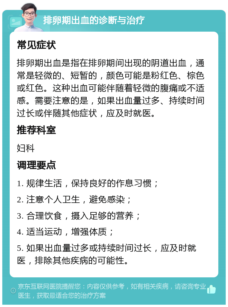 排卵期出血的诊断与治疗 常见症状 排卵期出血是指在排卵期间出现的阴道出血，通常是轻微的、短暂的，颜色可能是粉红色、棕色或红色。这种出血可能伴随着轻微的腹痛或不适感。需要注意的是，如果出血量过多、持续时间过长或伴随其他症状，应及时就医。 推荐科室 妇科 调理要点 1. 规律生活，保持良好的作息习惯； 2. 注意个人卫生，避免感染； 3. 合理饮食，摄入足够的营养； 4. 适当运动，增强体质； 5. 如果出血量过多或持续时间过长，应及时就医，排除其他疾病的可能性。