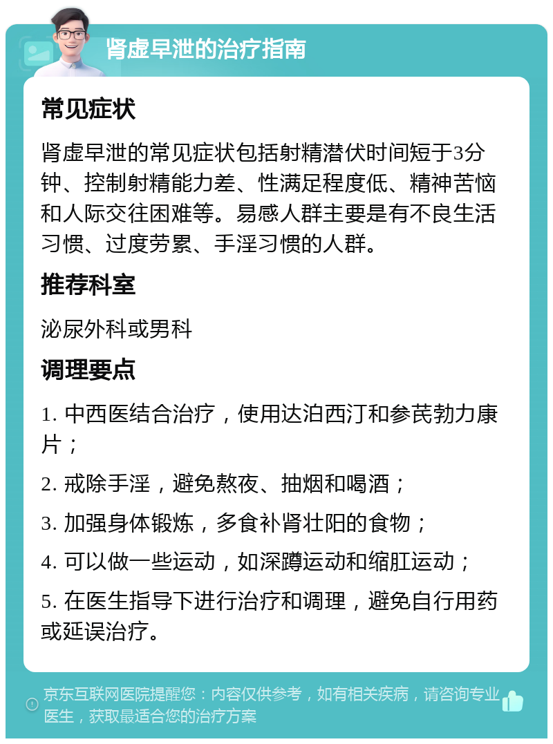 肾虚早泄的治疗指南 常见症状 肾虚早泄的常见症状包括射精潜伏时间短于3分钟、控制射精能力差、性满足程度低、精神苦恼和人际交往困难等。易感人群主要是有不良生活习惯、过度劳累、手淫习惯的人群。 推荐科室 泌尿外科或男科 调理要点 1. 中西医结合治疗，使用达泊西汀和参芪勃力康片； 2. 戒除手淫，避免熬夜、抽烟和喝酒； 3. 加强身体锻炼，多食补肾壮阳的食物； 4. 可以做一些运动，如深蹲运动和缩肛运动； 5. 在医生指导下进行治疗和调理，避免自行用药或延误治疗。