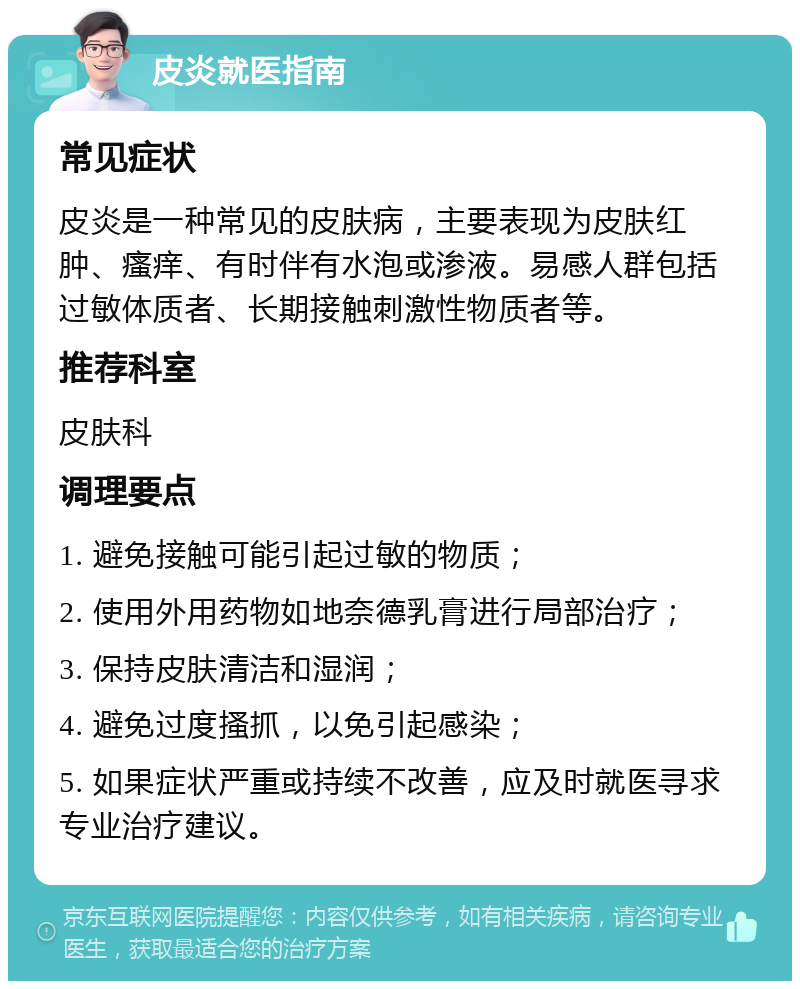 皮炎就医指南 常见症状 皮炎是一种常见的皮肤病，主要表现为皮肤红肿、瘙痒、有时伴有水泡或渗液。易感人群包括过敏体质者、长期接触刺激性物质者等。 推荐科室 皮肤科 调理要点 1. 避免接触可能引起过敏的物质； 2. 使用外用药物如地奈德乳膏进行局部治疗； 3. 保持皮肤清洁和湿润； 4. 避免过度搔抓，以免引起感染； 5. 如果症状严重或持续不改善，应及时就医寻求专业治疗建议。