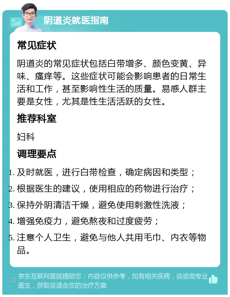 阴道炎就医指南 常见症状 阴道炎的常见症状包括白带增多、颜色变黄、异味、瘙痒等。这些症状可能会影响患者的日常生活和工作，甚至影响性生活的质量。易感人群主要是女性，尤其是性生活活跃的女性。 推荐科室 妇科 调理要点 及时就医，进行白带检查，确定病因和类型； 根据医生的建议，使用相应的药物进行治疗； 保持外阴清洁干燥，避免使用刺激性洗液； 增强免疫力，避免熬夜和过度疲劳； 注意个人卫生，避免与他人共用毛巾、内衣等物品。