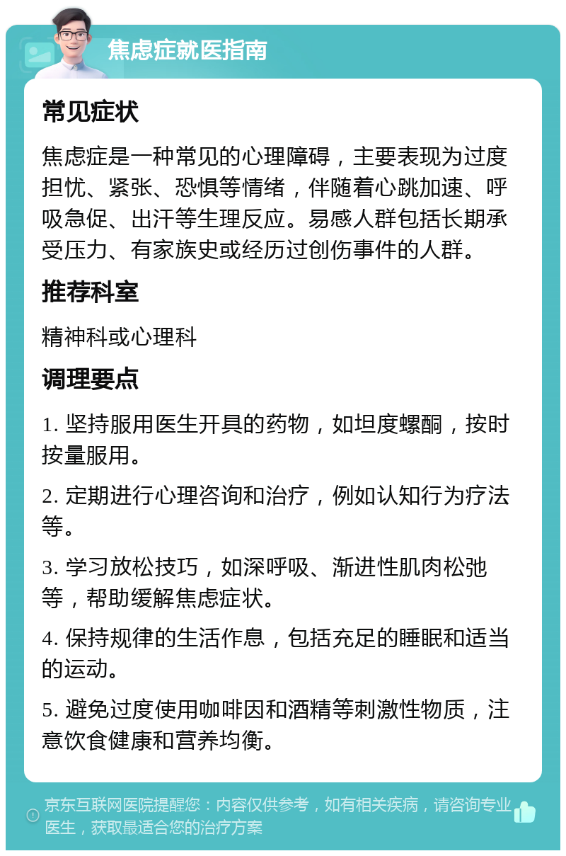 焦虑症就医指南 常见症状 焦虑症是一种常见的心理障碍，主要表现为过度担忧、紧张、恐惧等情绪，伴随着心跳加速、呼吸急促、出汗等生理反应。易感人群包括长期承受压力、有家族史或经历过创伤事件的人群。 推荐科室 精神科或心理科 调理要点 1. 坚持服用医生开具的药物，如坦度螺酮，按时按量服用。 2. 定期进行心理咨询和治疗，例如认知行为疗法等。 3. 学习放松技巧，如深呼吸、渐进性肌肉松弛等，帮助缓解焦虑症状。 4. 保持规律的生活作息，包括充足的睡眠和适当的运动。 5. 避免过度使用咖啡因和酒精等刺激性物质，注意饮食健康和营养均衡。