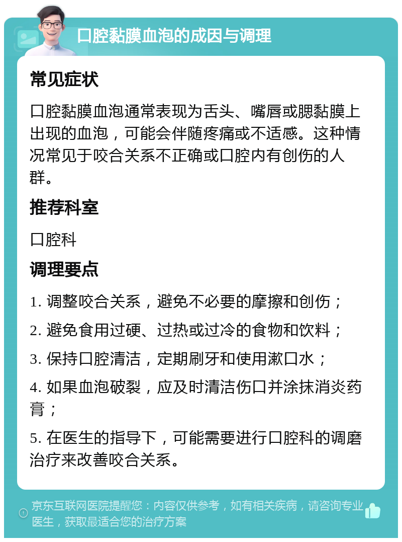 口腔黏膜血泡的成因与调理 常见症状 口腔黏膜血泡通常表现为舌头、嘴唇或腮黏膜上出现的血泡，可能会伴随疼痛或不适感。这种情况常见于咬合关系不正确或口腔内有创伤的人群。 推荐科室 口腔科 调理要点 1. 调整咬合关系，避免不必要的摩擦和创伤； 2. 避免食用过硬、过热或过冷的食物和饮料； 3. 保持口腔清洁，定期刷牙和使用漱口水； 4. 如果血泡破裂，应及时清洁伤口并涂抹消炎药膏； 5. 在医生的指导下，可能需要进行口腔科的调磨治疗来改善咬合关系。