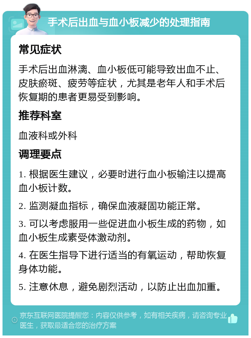 手术后出血与血小板减少的处理指南 常见症状 手术后出血淋漓、血小板低可能导致出血不止、皮肤瘀斑、疲劳等症状，尤其是老年人和手术后恢复期的患者更易受到影响。 推荐科室 血液科或外科 调理要点 1. 根据医生建议，必要时进行血小板输注以提高血小板计数。 2. 监测凝血指标，确保血液凝固功能正常。 3. 可以考虑服用一些促进血小板生成的药物，如血小板生成素受体激动剂。 4. 在医生指导下进行适当的有氧运动，帮助恢复身体功能。 5. 注意休息，避免剧烈活动，以防止出血加重。