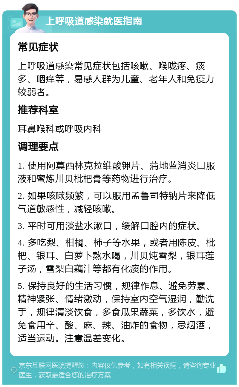 上呼吸道感染就医指南 常见症状 上呼吸道感染常见症状包括咳嗽、喉咙疼、痰多、咽痒等，易感人群为儿童、老年人和免疫力较弱者。 推荐科室 耳鼻喉科或呼吸内科 调理要点 1. 使用阿莫西林克拉维酸钾片、蒲地蓝消炎口服液和蜜炼川贝枇杷膏等药物进行治疗。 2. 如果咳嗽频繁，可以服用孟鲁司特钠片来降低气道敏感性，减轻咳嗽。 3. 平时可用淡盐水漱口，缓解口腔内的症状。 4. 多吃梨、柑橘、柿子等水果，或者用陈皮、枇杷、银耳、白萝卜熬水喝，川贝炖雪梨，银耳莲子汤，雪梨白藕汁等都有化痰的作用。 5. 保持良好的生活习惯，规律作息、避免劳累、精神紧张、情绪激动，保持室内空气湿润，勤洗手，规律清淡饮食，多食瓜果蔬菜，多饮水，避免食用辛、酸、麻、辣、油炸的食物，忌烟酒，适当运动。注意温差变化。