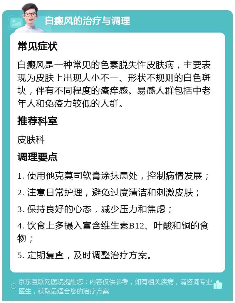 白癜风的治疗与调理 常见症状 白癜风是一种常见的色素脱失性皮肤病，主要表现为皮肤上出现大小不一、形状不规则的白色斑块，伴有不同程度的瘙痒感。易感人群包括中老年人和免疫力较低的人群。 推荐科室 皮肤科 调理要点 1. 使用他克莫司软膏涂抹患处，控制病情发展； 2. 注意日常护理，避免过度清洁和刺激皮肤； 3. 保持良好的心态，减少压力和焦虑； 4. 饮食上多摄入富含维生素B12、叶酸和铜的食物； 5. 定期复查，及时调整治疗方案。