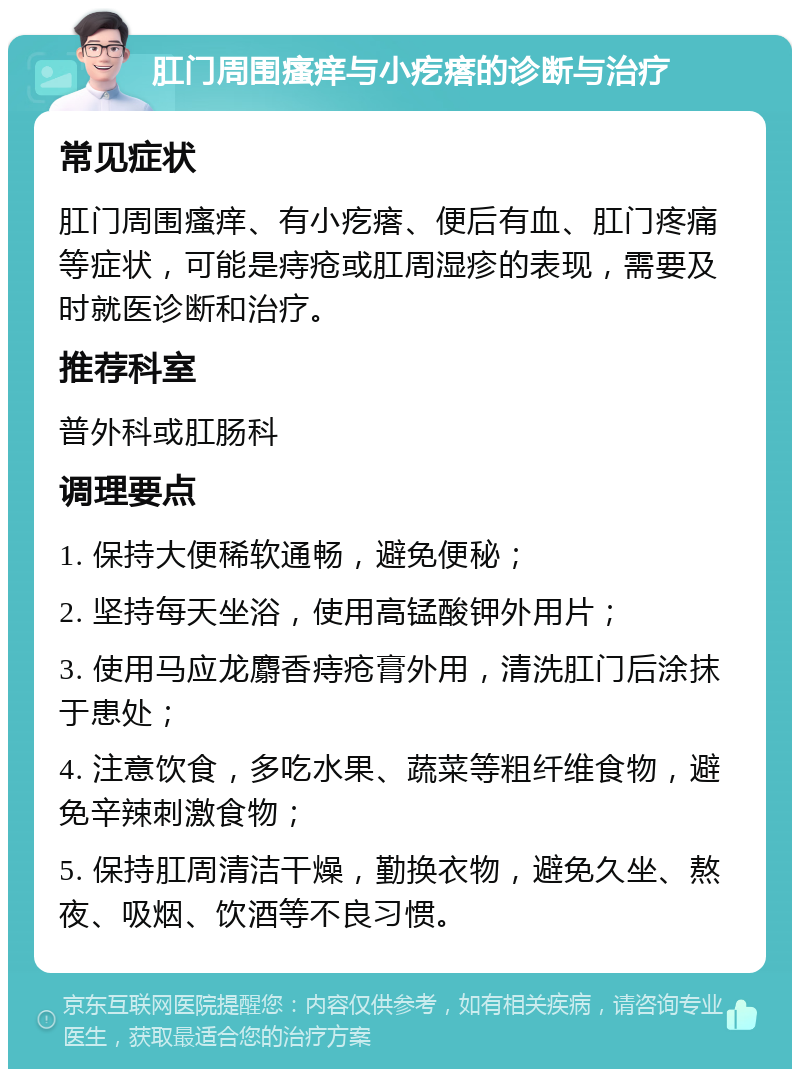 肛门周围瘙痒与小疙瘩的诊断与治疗 常见症状 肛门周围瘙痒、有小疙瘩、便后有血、肛门疼痛等症状，可能是痔疮或肛周湿疹的表现，需要及时就医诊断和治疗。 推荐科室 普外科或肛肠科 调理要点 1. 保持大便稀软通畅，避免便秘； 2. 坚持每天坐浴，使用高锰酸钾外用片； 3. 使用马应龙麝香痔疮膏外用，清洗肛门后涂抹于患处； 4. 注意饮食，多吃水果、蔬菜等粗纤维食物，避免辛辣刺激食物； 5. 保持肛周清洁干燥，勤换衣物，避免久坐、熬夜、吸烟、饮酒等不良习惯。