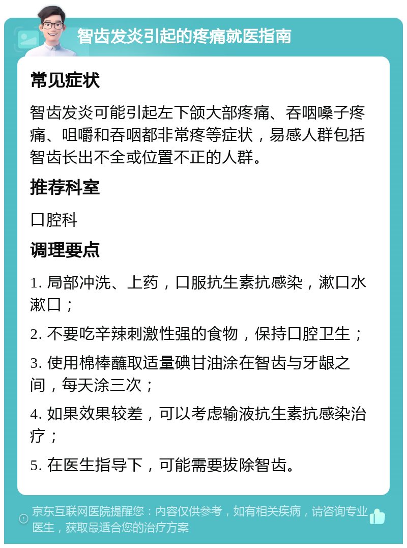 智齿发炎引起的疼痛就医指南 常见症状 智齿发炎可能引起左下颌大部疼痛、吞咽嗓子疼痛、咀嚼和吞咽都非常疼等症状，易感人群包括智齿长出不全或位置不正的人群。 推荐科室 口腔科 调理要点 1. 局部冲洗、上药，口服抗生素抗感染，漱口水漱口； 2. 不要吃辛辣刺激性强的食物，保持口腔卫生； 3. 使用棉棒蘸取适量碘甘油涂在智齿与牙龈之间，每天涂三次； 4. 如果效果较差，可以考虑输液抗生素抗感染治疗； 5. 在医生指导下，可能需要拔除智齿。