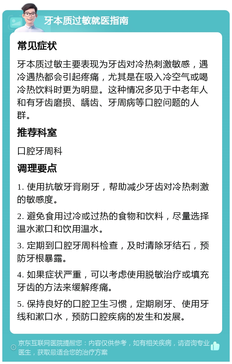 牙本质过敏就医指南 常见症状 牙本质过敏主要表现为牙齿对冷热刺激敏感，遇冷遇热都会引起疼痛，尤其是在吸入冷空气或喝冷热饮料时更为明显。这种情况多见于中老年人和有牙齿磨损、龋齿、牙周病等口腔问题的人群。 推荐科室 口腔牙周科 调理要点 1. 使用抗敏牙膏刷牙，帮助减少牙齿对冷热刺激的敏感度。 2. 避免食用过冷或过热的食物和饮料，尽量选择温水漱口和饮用温水。 3. 定期到口腔牙周科检查，及时清除牙结石，预防牙根暴露。 4. 如果症状严重，可以考虑使用脱敏治疗或填充牙齿的方法来缓解疼痛。 5. 保持良好的口腔卫生习惯，定期刷牙、使用牙线和漱口水，预防口腔疾病的发生和发展。