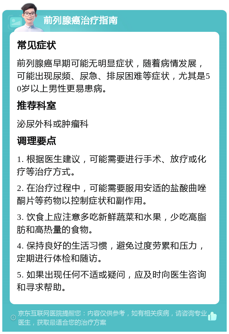 前列腺癌治疗指南 常见症状 前列腺癌早期可能无明显症状，随着病情发展，可能出现尿频、尿急、排尿困难等症状，尤其是50岁以上男性更易患病。 推荐科室 泌尿外科或肿瘤科 调理要点 1. 根据医生建议，可能需要进行手术、放疗或化疗等治疗方式。 2. 在治疗过程中，可能需要服用安适的盐酸曲唑酮片等药物以控制症状和副作用。 3. 饮食上应注意多吃新鲜蔬菜和水果，少吃高脂肪和高热量的食物。 4. 保持良好的生活习惯，避免过度劳累和压力，定期进行体检和随访。 5. 如果出现任何不适或疑问，应及时向医生咨询和寻求帮助。