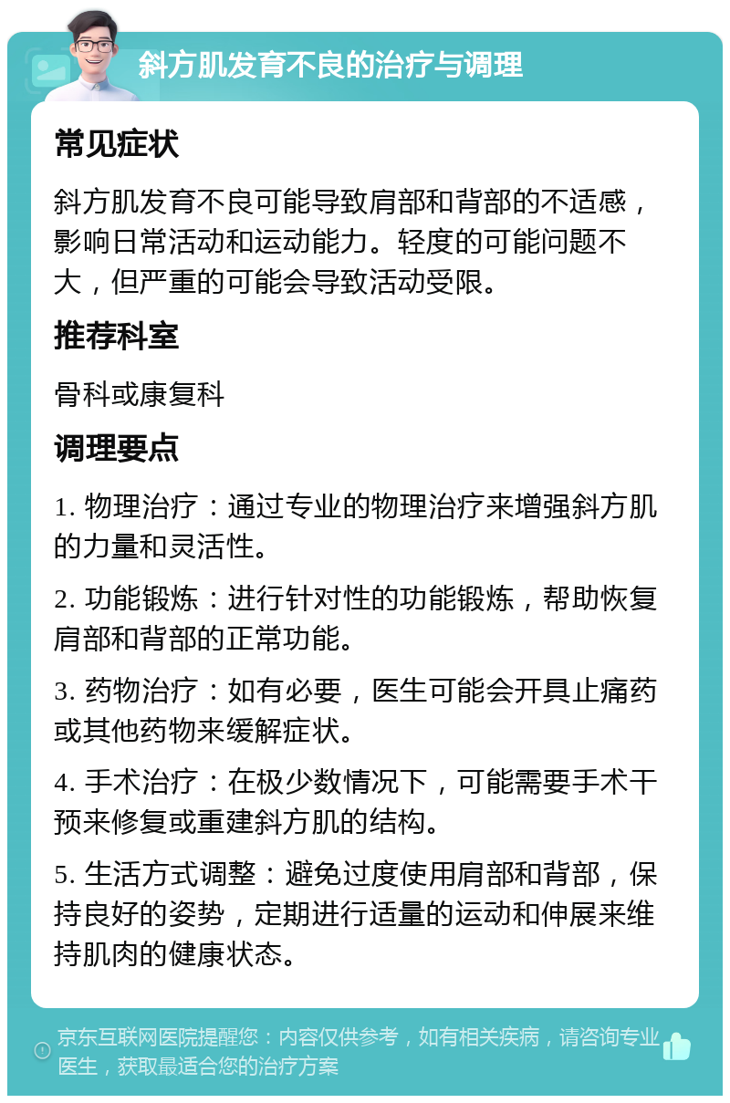 斜方肌发育不良的治疗与调理 常见症状 斜方肌发育不良可能导致肩部和背部的不适感，影响日常活动和运动能力。轻度的可能问题不大，但严重的可能会导致活动受限。 推荐科室 骨科或康复科 调理要点 1. 物理治疗：通过专业的物理治疗来增强斜方肌的力量和灵活性。 2. 功能锻炼：进行针对性的功能锻炼，帮助恢复肩部和背部的正常功能。 3. 药物治疗：如有必要，医生可能会开具止痛药或其他药物来缓解症状。 4. 手术治疗：在极少数情况下，可能需要手术干预来修复或重建斜方肌的结构。 5. 生活方式调整：避免过度使用肩部和背部，保持良好的姿势，定期进行适量的运动和伸展来维持肌肉的健康状态。