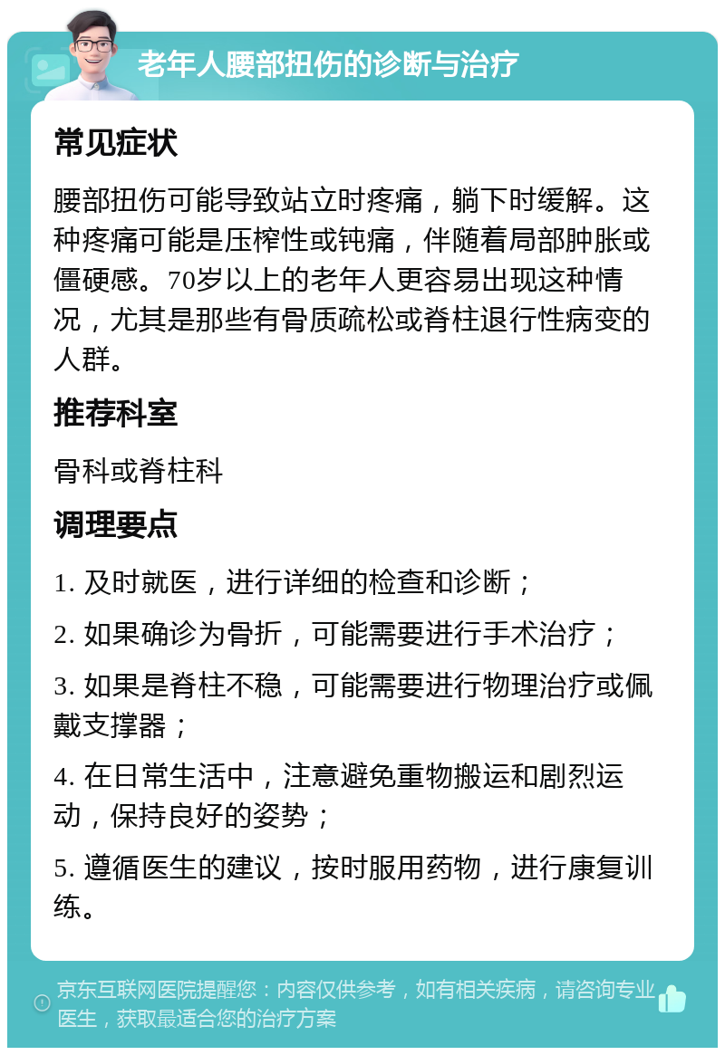 老年人腰部扭伤的诊断与治疗 常见症状 腰部扭伤可能导致站立时疼痛，躺下时缓解。这种疼痛可能是压榨性或钝痛，伴随着局部肿胀或僵硬感。70岁以上的老年人更容易出现这种情况，尤其是那些有骨质疏松或脊柱退行性病变的人群。 推荐科室 骨科或脊柱科 调理要点 1. 及时就医，进行详细的检查和诊断； 2. 如果确诊为骨折，可能需要进行手术治疗； 3. 如果是脊柱不稳，可能需要进行物理治疗或佩戴支撑器； 4. 在日常生活中，注意避免重物搬运和剧烈运动，保持良好的姿势； 5. 遵循医生的建议，按时服用药物，进行康复训练。