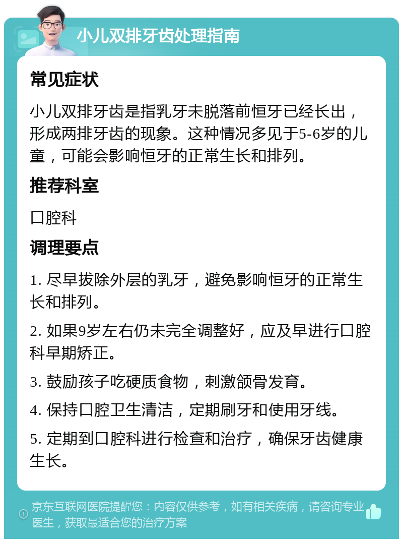 小儿双排牙齿处理指南 常见症状 小儿双排牙齿是指乳牙未脱落前恒牙已经长出，形成两排牙齿的现象。这种情况多见于5-6岁的儿童，可能会影响恒牙的正常生长和排列。 推荐科室 口腔科 调理要点 1. 尽早拔除外层的乳牙，避免影响恒牙的正常生长和排列。 2. 如果9岁左右仍未完全调整好，应及早进行口腔科早期矫正。 3. 鼓励孩子吃硬质食物，刺激颌骨发育。 4. 保持口腔卫生清洁，定期刷牙和使用牙线。 5. 定期到口腔科进行检查和治疗，确保牙齿健康生长。