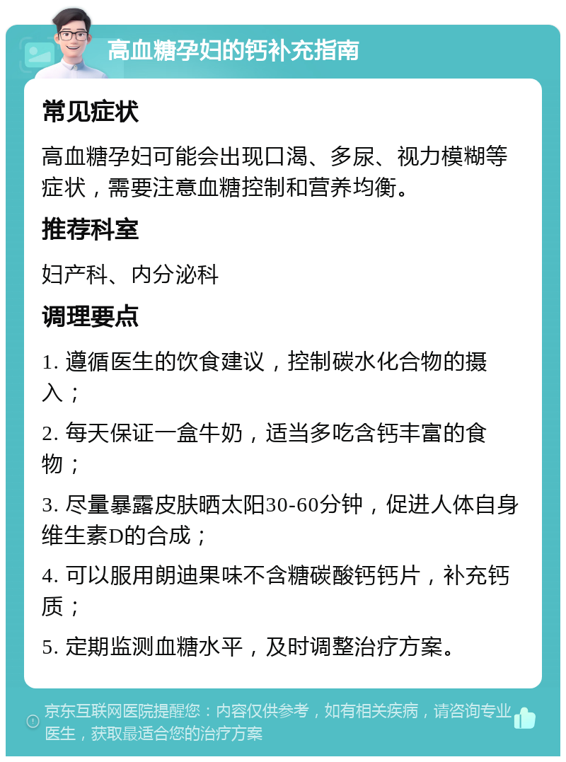 高血糖孕妇的钙补充指南 常见症状 高血糖孕妇可能会出现口渴、多尿、视力模糊等症状，需要注意血糖控制和营养均衡。 推荐科室 妇产科、内分泌科 调理要点 1. 遵循医生的饮食建议，控制碳水化合物的摄入； 2. 每天保证一盒牛奶，适当多吃含钙丰富的食物； 3. 尽量暴露皮肤晒太阳30-60分钟，促进人体自身维生素D的合成； 4. 可以服用朗迪果味不含糖碳酸钙钙片，补充钙质； 5. 定期监测血糖水平，及时调整治疗方案。