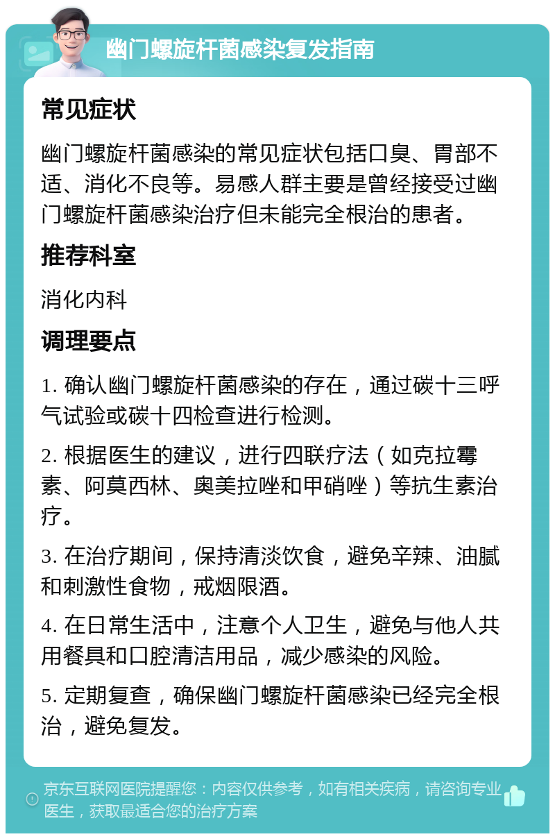 幽门螺旋杆菌感染复发指南 常见症状 幽门螺旋杆菌感染的常见症状包括口臭、胃部不适、消化不良等。易感人群主要是曾经接受过幽门螺旋杆菌感染治疗但未能完全根治的患者。 推荐科室 消化内科 调理要点 1. 确认幽门螺旋杆菌感染的存在，通过碳十三呼气试验或碳十四检查进行检测。 2. 根据医生的建议，进行四联疗法（如克拉霉素、阿莫西林、奥美拉唑和甲硝唑）等抗生素治疗。 3. 在治疗期间，保持清淡饮食，避免辛辣、油腻和刺激性食物，戒烟限酒。 4. 在日常生活中，注意个人卫生，避免与他人共用餐具和口腔清洁用品，减少感染的风险。 5. 定期复查，确保幽门螺旋杆菌感染已经完全根治，避免复发。