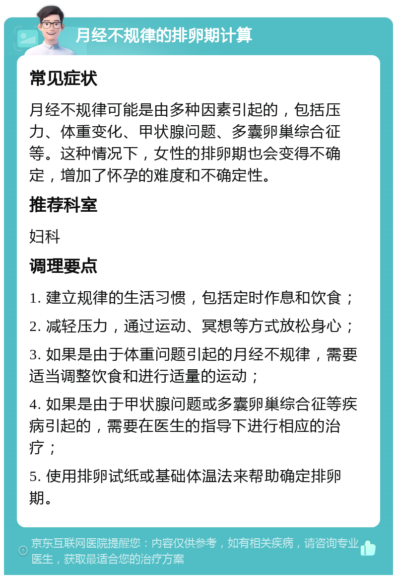 月经不规律的排卵期计算 常见症状 月经不规律可能是由多种因素引起的，包括压力、体重变化、甲状腺问题、多囊卵巢综合征等。这种情况下，女性的排卵期也会变得不确定，增加了怀孕的难度和不确定性。 推荐科室 妇科 调理要点 1. 建立规律的生活习惯，包括定时作息和饮食； 2. 减轻压力，通过运动、冥想等方式放松身心； 3. 如果是由于体重问题引起的月经不规律，需要适当调整饮食和进行适量的运动； 4. 如果是由于甲状腺问题或多囊卵巢综合征等疾病引起的，需要在医生的指导下进行相应的治疗； 5. 使用排卵试纸或基础体温法来帮助确定排卵期。