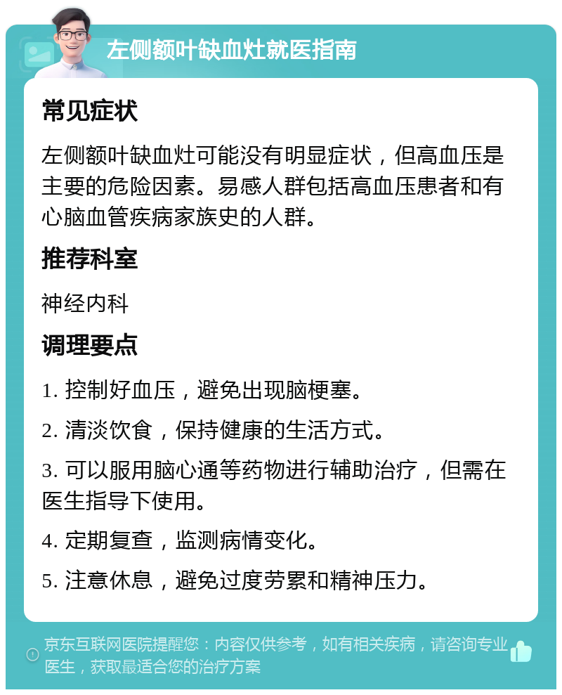 左侧额叶缺血灶就医指南 常见症状 左侧额叶缺血灶可能没有明显症状，但高血压是主要的危险因素。易感人群包括高血压患者和有心脑血管疾病家族史的人群。 推荐科室 神经内科 调理要点 1. 控制好血压，避免出现脑梗塞。 2. 清淡饮食，保持健康的生活方式。 3. 可以服用脑心通等药物进行辅助治疗，但需在医生指导下使用。 4. 定期复查，监测病情变化。 5. 注意休息，避免过度劳累和精神压力。