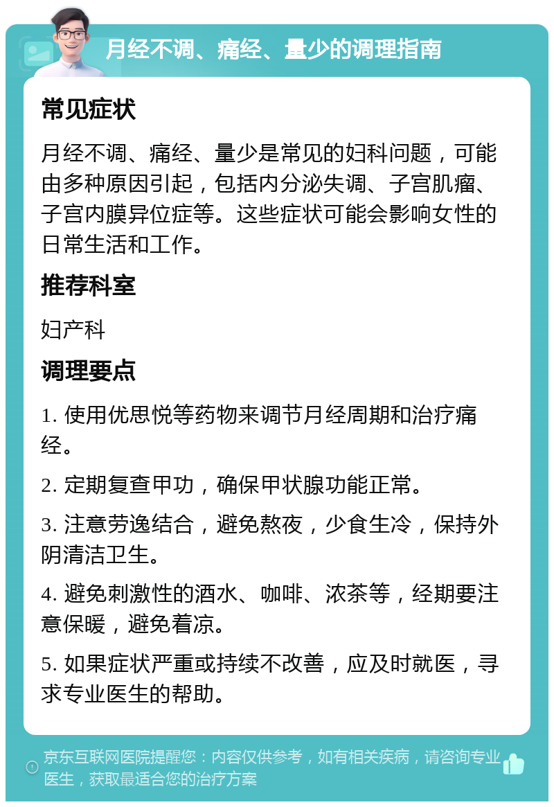 月经不调、痛经、量少的调理指南 常见症状 月经不调、痛经、量少是常见的妇科问题，可能由多种原因引起，包括内分泌失调、子宫肌瘤、子宫内膜异位症等。这些症状可能会影响女性的日常生活和工作。 推荐科室 妇产科 调理要点 1. 使用优思悦等药物来调节月经周期和治疗痛经。 2. 定期复查甲功，确保甲状腺功能正常。 3. 注意劳逸结合，避免熬夜，少食生冷，保持外阴清洁卫生。 4. 避免刺激性的酒水、咖啡、浓茶等，经期要注意保暖，避免着凉。 5. 如果症状严重或持续不改善，应及时就医，寻求专业医生的帮助。