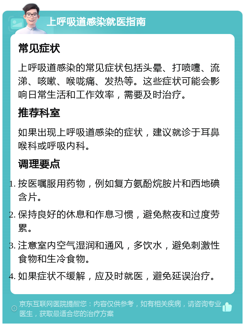 上呼吸道感染就医指南 常见症状 上呼吸道感染的常见症状包括头晕、打喷嚏、流涕、咳嗽、喉咙痛、发热等。这些症状可能会影响日常生活和工作效率，需要及时治疗。 推荐科室 如果出现上呼吸道感染的症状，建议就诊于耳鼻喉科或呼吸内科。 调理要点 按医嘱服用药物，例如复方氨酚烷胺片和西地碘含片。 保持良好的休息和作息习惯，避免熬夜和过度劳累。 注意室内空气湿润和通风，多饮水，避免刺激性食物和生冷食物。 如果症状不缓解，应及时就医，避免延误治疗。