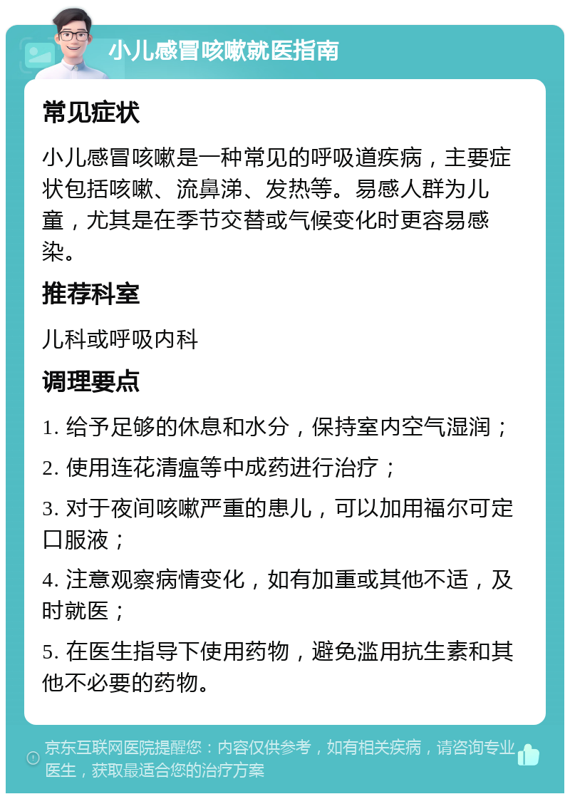 小儿感冒咳嗽就医指南 常见症状 小儿感冒咳嗽是一种常见的呼吸道疾病，主要症状包括咳嗽、流鼻涕、发热等。易感人群为儿童，尤其是在季节交替或气候变化时更容易感染。 推荐科室 儿科或呼吸内科 调理要点 1. 给予足够的休息和水分，保持室内空气湿润； 2. 使用连花清瘟等中成药进行治疗； 3. 对于夜间咳嗽严重的患儿，可以加用福尔可定口服液； 4. 注意观察病情变化，如有加重或其他不适，及时就医； 5. 在医生指导下使用药物，避免滥用抗生素和其他不必要的药物。