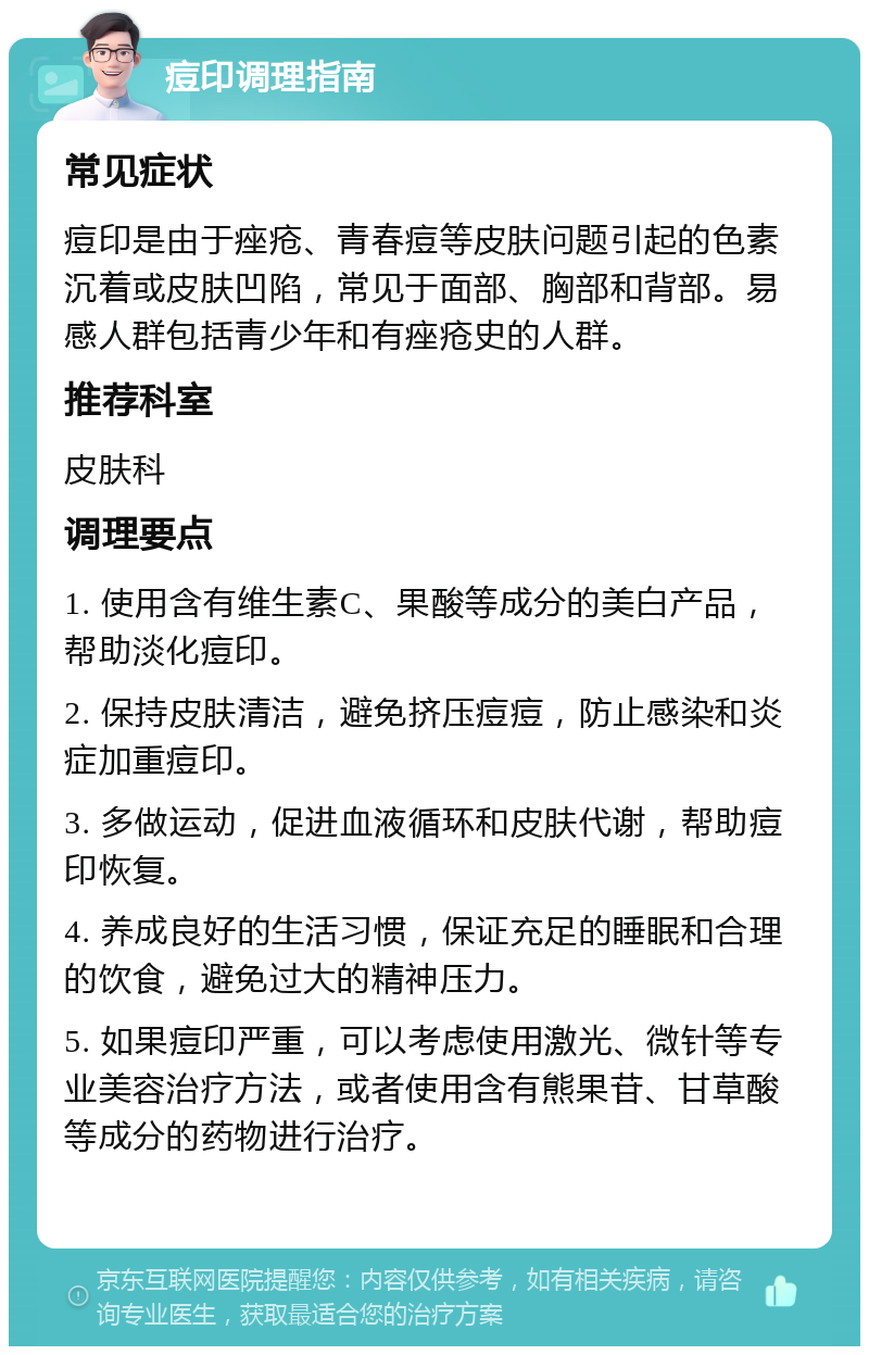 痘印调理指南 常见症状 痘印是由于痤疮、青春痘等皮肤问题引起的色素沉着或皮肤凹陷，常见于面部、胸部和背部。易感人群包括青少年和有痤疮史的人群。 推荐科室 皮肤科 调理要点 1. 使用含有维生素C、果酸等成分的美白产品，帮助淡化痘印。 2. 保持皮肤清洁，避免挤压痘痘，防止感染和炎症加重痘印。 3. 多做运动，促进血液循环和皮肤代谢，帮助痘印恢复。 4. 养成良好的生活习惯，保证充足的睡眠和合理的饮食，避免过大的精神压力。 5. 如果痘印严重，可以考虑使用激光、微针等专业美容治疗方法，或者使用含有熊果苷、甘草酸等成分的药物进行治疗。