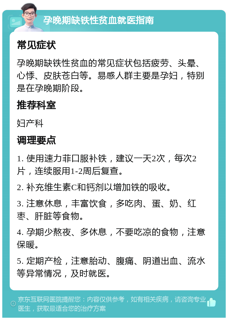 孕晚期缺铁性贫血就医指南 常见症状 孕晚期缺铁性贫血的常见症状包括疲劳、头晕、心悸、皮肤苍白等。易感人群主要是孕妇，特别是在孕晚期阶段。 推荐科室 妇产科 调理要点 1. 使用速力菲口服补铁，建议一天2次，每次2片，连续服用1-2周后复查。 2. 补充维生素C和钙剂以增加铁的吸收。 3. 注意休息，丰富饮食，多吃肉、蛋、奶、红枣、肝脏等食物。 4. 孕期少熬夜、多休息，不要吃凉的食物，注意保暖。 5. 定期产检，注意胎动、腹痛、阴道出血、流水等异常情况，及时就医。